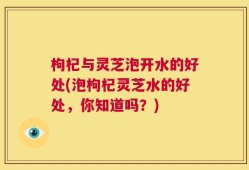 枸杞与灵芝泡开水的好处(泡枸杞灵芝水的好处，你知道吗？)