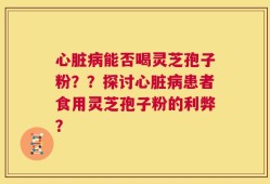 心脏病能否喝灵芝孢子粉？？探讨心脏病患者食用灵芝孢子粉的利弊？