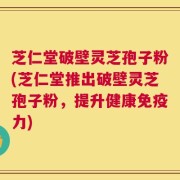 芝仁堂破壁灵芝孢子粉(芝仁堂推出破壁灵芝孢子粉，提升健康免疫力)