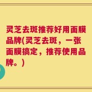 灵芝去斑推荐好用面膜品牌(灵芝去斑，一张面膜搞定，推荐使用品牌。)