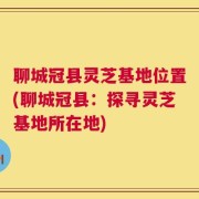 聊城冠县灵芝基地位置(聊城冠县：探寻灵芝基地所在地)