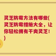 灵芝防霉方法有哪些(灵芝防霉措施大全，让你轻松拥有干爽灵芝！)