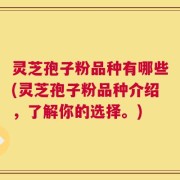 灵芝孢子粉品种有哪些(灵芝孢子粉品种介绍，了解你的选择。)