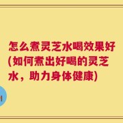 怎么煮灵芝水喝效果好(如何煮出好喝的灵芝水，助力身体健康)