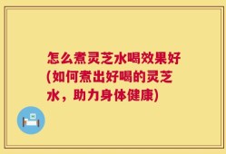 怎么煮灵芝水喝效果好(如何煮出好喝的灵芝水，助力身体健康)