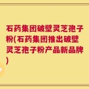石药集团破壁灵芝孢子粉(石药集团推出破壁灵芝孢子粉产品新品牌)