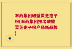 石药集团破壁灵芝孢子粉(石药集团推出破壁灵芝孢子粉产品新品牌)