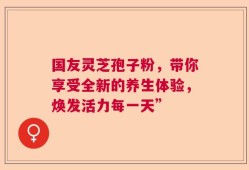 国友灵芝孢子粉，带你享受全新的养生体验，焕发活力每一天”