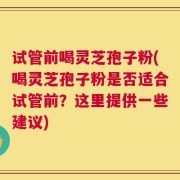 试管前喝灵芝孢子粉(喝灵芝孢子粉是否适合试管前？这里提供一些建议)