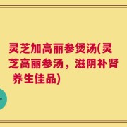 灵芝加高丽参煲汤(灵芝高丽参汤，滋阴补肾 养生佳品)
