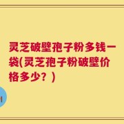 灵芝破壁孢子粉多钱一袋(灵芝孢子粉破壁价格多少？)