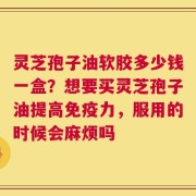 灵芝孢子油软胶多少钱一盒？想要买灵芝孢子油提高免疫力，服用的时候会麻烦吗