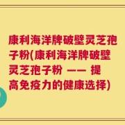 康利海洋牌破壁灵芝孢子粉(康利海洋牌破壁灵芝孢子粉 —— 提高免疫力的健康选择)
