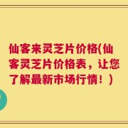 仙客来灵芝片价格(仙客灵芝片价格表，让您了解最新市场行情！)