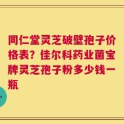 同仁堂灵芝破壁孢子价格表？佳尔科药业菌宝牌灵芝孢子粉多少钱一瓶
