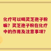化疗可以喝灵芝孢子粉嘛？灵芝孢子粉在化疗中的作用及注意事项？