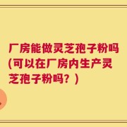 厂房能做灵芝孢子粉吗(可以在厂房内生产灵芝孢子粉吗？)