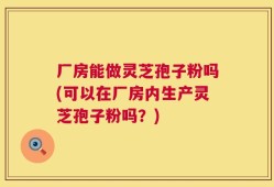 厂房能做灵芝孢子粉吗(可以在厂房内生产灵芝孢子粉吗？)