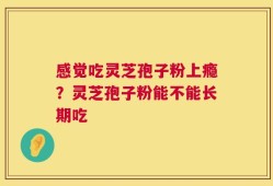 感觉吃灵芝孢子粉上瘾？灵芝孢子粉能不能长期吃