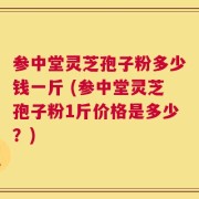 参中堂灵芝孢子粉多少钱一斤 (参中堂灵芝孢子粉1斤价格是多少？)
