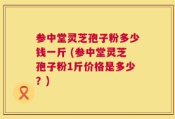 参中堂灵芝孢子粉多少钱一斤 (参中堂灵芝孢子粉1斤价格是多少？)