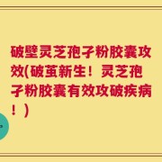 破壁灵芝孢孑粉胶囊攻效(破茧新生！灵芝孢孑粉胶囊有效攻破疾病！)