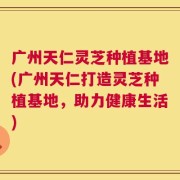 广州天仁灵芝种植基地(广州天仁打造灵芝种植基地，助力健康生活)