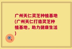 广州天仁灵芝种植基地(广州天仁打造灵芝种植基地，助力健康生活)