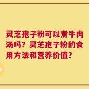 灵芝孢子粉可以煮牛肉汤吗？灵芝孢子粉的食用方法和营养价值？