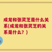 成龙和张灵芝是什么关系(成龙和张灵芝的关系是什么？)
