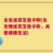 女生送灵芝孢子粉(女生赠送灵芝孢子粉，关爱健康生活)