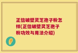 正信破壁灵芝孢子粉怎样(正信破壁灵芝孢子粉功效与用法介绍)