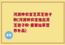 河源神农宝芝灵芝孢子粉(河源神农宝推出灵芝孢子粉-重要仙草营养补品)
