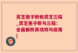 灵芝孢子粉和灵芝三萜_灵芝孢子粉与三萜：全面解析其功效与应用)