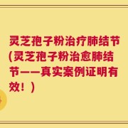 灵芝孢子粉治疗肺结节(灵芝孢子粉治愈肺结节——真实案例证明有效！)