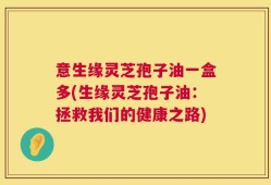 意生缘灵芝孢子油一盒多(生缘灵芝孢子油：拯救我们的健康之路)
