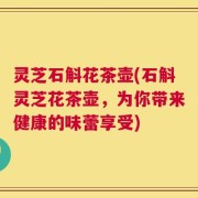 灵芝石斛花茶壶(石斛灵芝花茶壶，为你带来健康的味蕾享受)