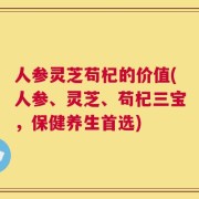 人参灵芝苟杞的价值(人参、灵芝、苟杞三宝，保健养生首选)