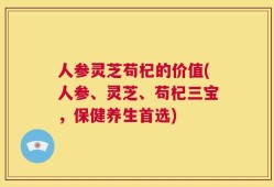 人参灵芝苟杞的价值(人参、灵芝、苟杞三宝，保健养生首选)