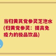 当归黄芪党参灵芝泡水(归黄党参灵：提高免疫力的极品饮品)