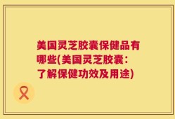 美国灵芝胶囊保健品有哪些(美国灵芝胶囊：了解保健功效及用途)