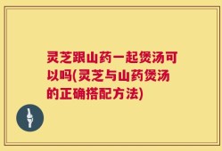 灵芝跟山药一起煲汤可以吗(灵芝与山药煲汤的正确搭配方法)