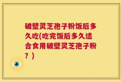 破壁灵芝孢子粉饭后多久吃(吃完饭后多久适合食用破壁灵芝孢子粉？)