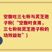 空腹吃三七粉与灵芝孢子粉(“空腹时食用，三七粉和灵芝孢子粉的功效益处”)