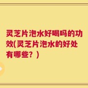 灵芝片泡水好喝吗的功效(灵芝片泡水的好处有哪些？)