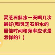 灵芝石斛水一天喝几次最好(喝灵芝石斛水的最佳时间和频率应该是怎样的？)
