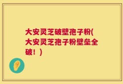 大安灵芝破壁孢子粉(大安灵芝孢子粉壁垒全破！)