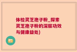 体检灵芝孢子粉_探索灵芝孢子粉的深层功效与健康益处)