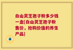 白山灵芝孢子粉多少钱一盒(白山灵芝孢子粉售价，抢购价值的养生产品)