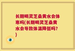 长期喝灵芝桑黄水会体寒吗(长期喝灵芝桑黄水会导致体温降低吗？)